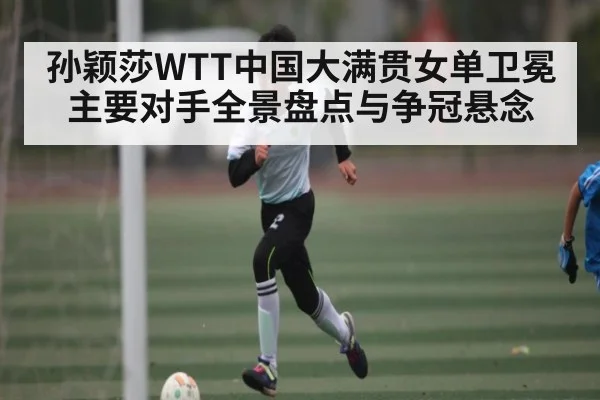 孙颖莎WTT中国大满贯女单卫冕主要对手全景盘点与争冠悬念